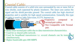 Coaxial Cable:
Coaxial cable consists of a solid wire core surrounded by one or more foil or
wire shields, each separated by plastic insulators. The inner core carries the
signal and the shield provides ground. The coaxial cable has high electrical
properties and is suitable for high speed communication. Generally this type
of cable is used in Cable Television, CCTV, Internet etc.
• Better than twisted pair cable due to data transmission characteristics.
• Used for as shared cable network.
• Used for broadband transmission i.e. several channels can be transmitted
simultaneously.
• Higher bandwidth upto 400 MBPS
• Expensive compared to
twisted pair cables.
• Not Compatible with Twisted
pair.


 