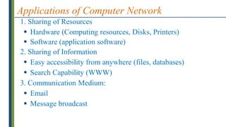 Applications of Computer Network
1. Sharing of Resources
 Hardware (Computing resources, Disks, Printers)
 Software (application software)
2. Sharing of Information
 Easy accessibility from anywhere (files, databases)
 Search Capability (WWW)
3. Communication Medium:
 Email
 Message broadcast
 