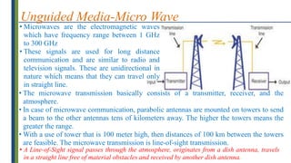Unguided Media-Micro Wave
• Microwaves are the electromagnetic waves
which have frequency range between 1 GHz
to 300 GHz
• These signals are used for long distance
communication and are similar to radio and
television signals. These are unidirectional in
nature which means that they can travel only
in straight line.
• A Line-of-Sight signal passes through the atmosphere, originates from a dish antenna, travels
in a straight line free of material obstacles and received by another dish antenna.
• The microwave transmission basically consists of a transmitter, receiver, and the
atmosphere.
• In case of microwave communication, parabolic antennas are mounted on towers to send
a beam to the other antennas tens of kilometers away. The higher the towers means the
greater the range.
• With a use of tower that is 100 meter high, then distances of 100 km between the towers
are feasible. The microwave transmission is line-of-sight transmission.
 