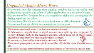 Unguided Media-Micro Wave
•Microwave provides cheaper than digging trenches for laying cables and
maintaining repeaters and cables if cables get broken by a variety of causes.
•Microwave offers freedom from land acquisition rights that are required for
laying, repairing the cables
•Microwave offers the ease of communication over difficult terrain
•Microwave have the ability to communicate over oceans
• Microwave communication is an insecure communication
• In Microwave, signals from a signal antenna may split up and propagate by
slightly different paths to the receiving antenna. When these out-of-phase signals
recombine, they interfere, reducing the signal strength.
• In microwave, bandwidth allocation is extremely limited
• Microwave propagation is susceptible to weather effects like rains, thunder storms
etc.
• The cost of design, implementation, and maintenance of microwave links is high.


 