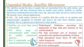 Unguided Media- Satellite Microwave
• The satellites accept the data or signals that are transmitted from the earth station, and
amplify them, and then retransmit them to another earth station. Satellite or satellite
microwave communication provides voice, fax, data and video services as well as email,
file transfer, www, internet applications.
• In this , the earth station consists of a satellite dish that works as an antenna and
communication equipment to transmit and receive the data from satellites passes
overhead. This is a special case of microwave relay system.
• Satellites can cover large areas
of the Earth.
• The heavy usage of
intercontinental traffic makes
the satellite commercial
attractive
• This is particularly useful for
sparsely populated areas.
• Technological limitations preventing the
deployment of large, high gain antennas on the
satellite platform
• The high investment cost of insurance cost
associated with significant probability of failure
• High atmospheric losses above 30 GHz limit
carrier frequencies
• Over-crowding of available bandwidths
due to low antenna gains


 