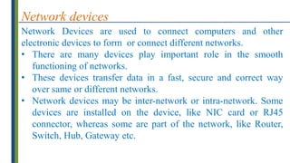 Network devices
Network Devices are used to connect computers and other
electronic devices to form or connect different networks.
• There are many devices play important role in the smooth
functioning of networks.
• These devices transfer data in a fast, secure and correct way
over same or different networks.
• Network devices may be inter-network or intra-network. Some
devices are installed on the device, like NIC card or RJ45
connector, whereas some are part of the network, like Router,
Switch, Hub, Gateway etc.
 