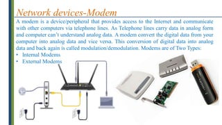 Network devices-Modem
A modem is a device/peripheral that provides access to the Internet and communicate
with other computers via telephone lines. As Telephone lines carry data in analog form
and computer can’t understand analog data. A modem convert the digital data from your
computer into analog data and vice versa. This conversion of digital data into analog
data and back again is called modulation/demodulation. Modems are of Two Types:
• Internal Modems
• External Modems
 