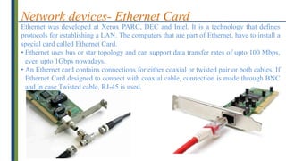 Network devices- Ethernet Card
Ethernet was developed at Xerox PARC, DEC and Intel. It is a technology that defines
protocols for establishing a LAN. The computers that are part of Ethernet, have to install a
special card called Ethernet Card.
• Ethernet uses bus or star topology and can support data transfer rates of upto 100 Mbps,
even upto 1Gbps nowadays.
• An Ethernet card contains connections for either coaxial or twisted pair or both cables. If
Ethernet Card designed to connect with coaxial cable, connection is made through BNC
and in case Twisted cable, RJ-45 is used.
 