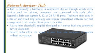 Network devices- Hub
A hub is basically a hardware, a centralized device through which every
devices such as printers, computers, are connected with each other.
Generally, hubs can support 8, 12, or 24 RJ-45 ports. These are often used in
a star or star-wired ring topology and require specialized software for port
management. Hubs can be either passive or active.
• Active hubs electrically amplify the signal as it moves from one connected
device to another.
• Passive hubs allow the signal to pass from one computer to another
without any change.
 