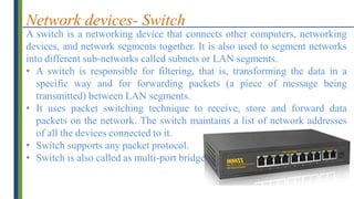 Network devices- Switch
A switch is a networking device that connects other computers, networking
devices, and network segments together. It is also used to segment networks
into different sub-networks called subnets or LAN segments.
• A switch is responsible for filtering, that is, transforming the data in a
specific way and for forwarding packets (a piece of message being
transmitted) between LAN segments.
• It uses packet switching technique to receive, store and forward data
packets on the network. The switch maintains a list of network addresses
of all the devices connected to it.
• Switch supports any packet protocol.
• Switch is also called as multi-port bridge.
 