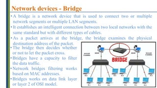 Network devices - Bridge
• A bridge is a network device that is used to connect two or multiple
network segments or multiple LAN segments.
• It establishes an intelligent connection between two local networks with the
same standard but with different types of cables.
• As a packet arrives at the bridge, the bridge examines the physical
destination address of the packet.
• The bridge then decides whether
or not to let the packet cross.
• Bridges have a capacity to filter
the data traffic.
• Network bridges filtering works
based on MAC addresses.
• Bridges works on data link layer
or layer 2 of OSI model.
 