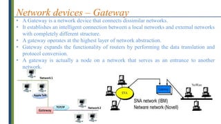 Network devices – Gateway
• A Gateway is a network device that connects dissimilar networks.
• It establishes an intelligent connection between a local networks and external networks
with completely different structure.
• A gateway operates at the highest layer of network abstraction.
• Gateway expands the functionality of routers by performing the data translation and
protocol conversion.
• A gateway is actually a node on a network that serves as an entrance to another
network.
 