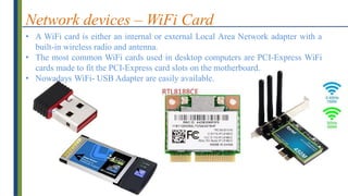 Network devices – WiFi Card
• A WiFi card is either an internal or external Local Area Network adapter with a
built-in wireless radio and antenna.
• The most common WiFi cards used in desktop computers are PCI-Express WiFi
cards made to fit the PCI-Express card slots on the motherboard.
• Nowadays WiFi- USB Adapter are easily available.
 
