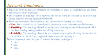 Network Topologies
• Topology refers to physical structure of computers or nodes or workstations and other
network devices in a network.
• The selection of topology for a network can not be done in isolation as it affects the
choice of media and the access method used.
• There are a number of factors that is used to consider in making this choice.
Cost: For a network to be cost effective, one would try to minimize installation cost.
Flexibility: The topology should allow for easy reconfiguration of the network. This
involves moving existing nodes and adding new ones.
Reliability: The topology chosen for the network can help by allowing the location of
the fault to be detected and to provide some means of isolating it.
Network topologies are categorized into the following basic types :
 Bus
 Star
 Ring
 