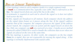 Bus or Linear Topologies
• A bus topology connects each computer (node) to a single segment trunk.
• A trunk is a communication line, typically coax cable, that is referred to as the
bus. The signal travels from one end of the bus to the other.
• A terminator is required at each end to absorb the signal so it does not reflect
back across the bus.
• In this, signals are broadcast to all stations. Each computer checks the address
on the signal (data frame) as it passes along the bus. If the signal’s address
matches that of the computer, the computer processes the signal. If the address
doesn’t match, the computer takes no action and the signal travels on down the
bus. Only one computer can talk on a network at a time. A media access method
(protocol) called CSMA/CD is used to handle the collisions that occur when two
signals are placed on the wire at the same time.
• The bus topology is passive. In other words, the computers on the bus simply
listen for a signal; they are not responsible for moving the signal along. A bus
topology is normally implemented with coaxial cable.
 
