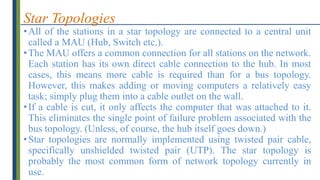 Star Topologies
•All of the stations in a star topology are connected to a central unit
called a MAU (Hub, Switch etc.).
•The MAU offers a common connection for all stations on the network.
Each station has its own direct cable connection to the hub. In most
cases, this means more cable is required than for a bus topology.
However, this makes adding or moving computers a relatively easy
task; simply plug them into a cable outlet on the wall.
•If a cable is cut, it only affects the computer that was attached to it.
This eliminates the single point of failure problem associated with the
bus topology. (Unless, of course, the hub itself goes down.)
•Star topologies are normally implemented using twisted pair cable,
specifically unshielded twisted pair (UTP). The star topology is
probably the most common form of network topology currently in
use.
 