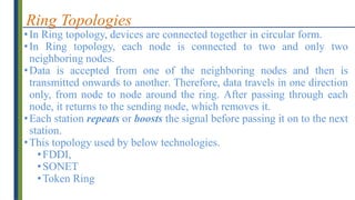 Ring Topologies
•In Ring topology, devices are connected together in circular form.
•In Ring topology, each node is connected to two and only two
neighboring nodes.
•Data is accepted from one of the neighboring nodes and then is
transmitted onwards to another. Therefore, data travels in one direction
only, from node to node around the ring. After passing through each
node, it returns to the sending node, which removes it.
•Each station repeats or boosts the signal before passing it on to the next
station.
•This topology used by below technologies.
•FDDI,
•SONET
•Token Ring
 