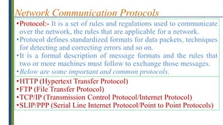 Network Communication Protocols
•Protocol:- It is a set of rules and regulations used to communicate
over the network, the rules that are applicable for a network.
•Protocol defines standardized formats for data packets, techniques
for detecting and correcting errors and so on.
•It is a formal description of message formats and the rules that
two or more machines must follow to exchange those messages.
•Below are some important and common protocols.
•HTTP (Hypertext Transfer Protocol)
•FTP (File Transfer Protocol)
•TCP/IP (Transmission Control Protocol/Internet Protocol)
•SLIP/PPP (Serial Line Internet Protocol/Point to Point Protocols)
 