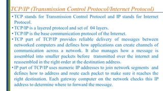 TCP/IP (Transmission Control Protocol/Internet Protocol)
• TCP stands for Transmission Control Protocol and IP stands for Internet
Protocol.
• TCP/IP is a layered protocol and set of 04 layers.
• TCP/IP is the base communication protocol of the Internet.
• TCP part of TCP/IP provides reliable delivery of messages between
networked computers and defines how applications can create channels of
communication across a network. It also manages how a message is
assembled into smaller packets before transmitted over the internet and
reassembled in the right order at the destination address.
• IP part of TCP/IP uses numeric IP addresses to join network segments and
defines how to address and route each packet to make sure it reaches the
right destination. Each gateway computer on the network checks this IP
address to determine where to forward the message.
 