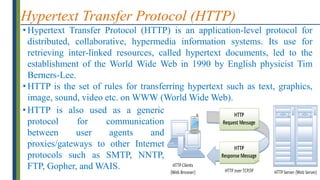 Hypertext Transfer Protocol (HTTP)
• Hypertext Transfer Protocol (HTTP) is an application-level protocol for
distributed, collaborative, hypermedia information systems. Its use for
retrieving inter-linked resources, called hypertext documents, led to the
establishment of the World Wide Web in 1990 by English physicist Tim
Berners-Lee.
• HTTP is the set of rules for transferring hypertext such as text, graphics,
image, sound, video etc. on WWW (World Wide Web).
• HTTP is also used as a generic
protocol for communication
between user agents and
proxies/gateways to other Internet
protocols such as SMTP, NNTP,
FTP, Gopher, and WAIS.
 