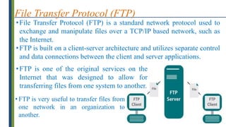 File Transfer Protocol (FTP)
•File Transfer Protocol (FTP) is a standard network protocol used to
exchange and manipulate files over a TCP/IP based network, such as
the Internet.
•FTP is built on a client-server architecture and utilizes separate control
and data connections between the client and server applications.
•FTP is one of the original services on the
Internet that was designed to allow for
transferring files from one system to another.
• FTP is very useful to transfer files from
one network in an organization to
another.
 
