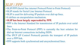 SLIP / PPP
•SLIP/PPP (Serial line internet Protocol/Point to Point Protocol)
•SLIP stands for Serial Line Internet Protocol.
•SLIP is used for delivering IP packets over dial-up lines.
•It defines an encapsulation mechanism.
•SLIP has been largely superseded by PPP.
•PPP is the Internet Standard for transmission of IP packets over serial
lines.
•The Point-to-Point Protocol (PPP) is currently the best solution for
dial-up Internet connections including ISDN.
•The IPCP (IP Control Protocol) permits the transport of IP packets
over a PPP link.
•PPP supports both synchronised and unsynchronised lines.
 