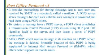 Post Office Protocol v3
•It provides mechanisms for storing messages sent to each user and
received by SMTP in a receptacle called a mailbox. A POP3 server
stores messages for each user until the user connects to download and
read them using a POP3 client.
•To retrieve a message from a POP3 server, a POP3 client establishes
a Transmission Control Protocol (TCP) session using TCP port 110,
identifies itself to the server, and then issues a series of POP3
commands:
•After a POP3 client reads a message in its mailbox on a POP3 server,
the message is deleted. Primarily because of this, POP3 is being
supplanted by Internet Mail Access Protocol v4 (IMAP4), which
offers better support for mobile users.
 