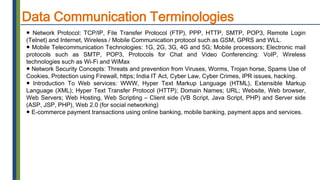 Data Communication Terminologies
● Network Protocol: TCP/IP, File Transfer Protocol (FTP), PPP, HTTP, SMTP, POP3, Remote Login
(Telnet) and Internet, Wireless / Mobile Communication protocol such as GSM, GPRS and WLL.
● Mobile Telecommunication Technologies: 1G, 2G, 3G, 4G and 5G; Mobile processors; Electronic mail
protocols such as SMTP, POP3, Protocols for Chat and Video Conferencing: VoIP, Wireless
technologies such as Wi-Fi and WiMax
● Network Security Concepts: Threats and prevention from Viruses, Worms, Trojan horse, Spams Use of
Cookies, Protection using Firewall, https; India IT Act, Cyber Law, Cyber Crimes, IPR issues, hacking.
● Introduction To Web services: WWW, Hyper Text Markup Language (HTML), Extensible Markup
Language (XML); Hyper Text Transfer Protocol (HTTP); Domain Names; URL; Website, Web browser,
Web Servers; Web Hosting, Web Scripting – Client side (VB Script, Java Script, PHP) and Server side
(ASP, JSP, PHP), Web 2.0 (for social networking)
● E-commerce payment transactions using online banking, mobile banking, payment apps and services.
 