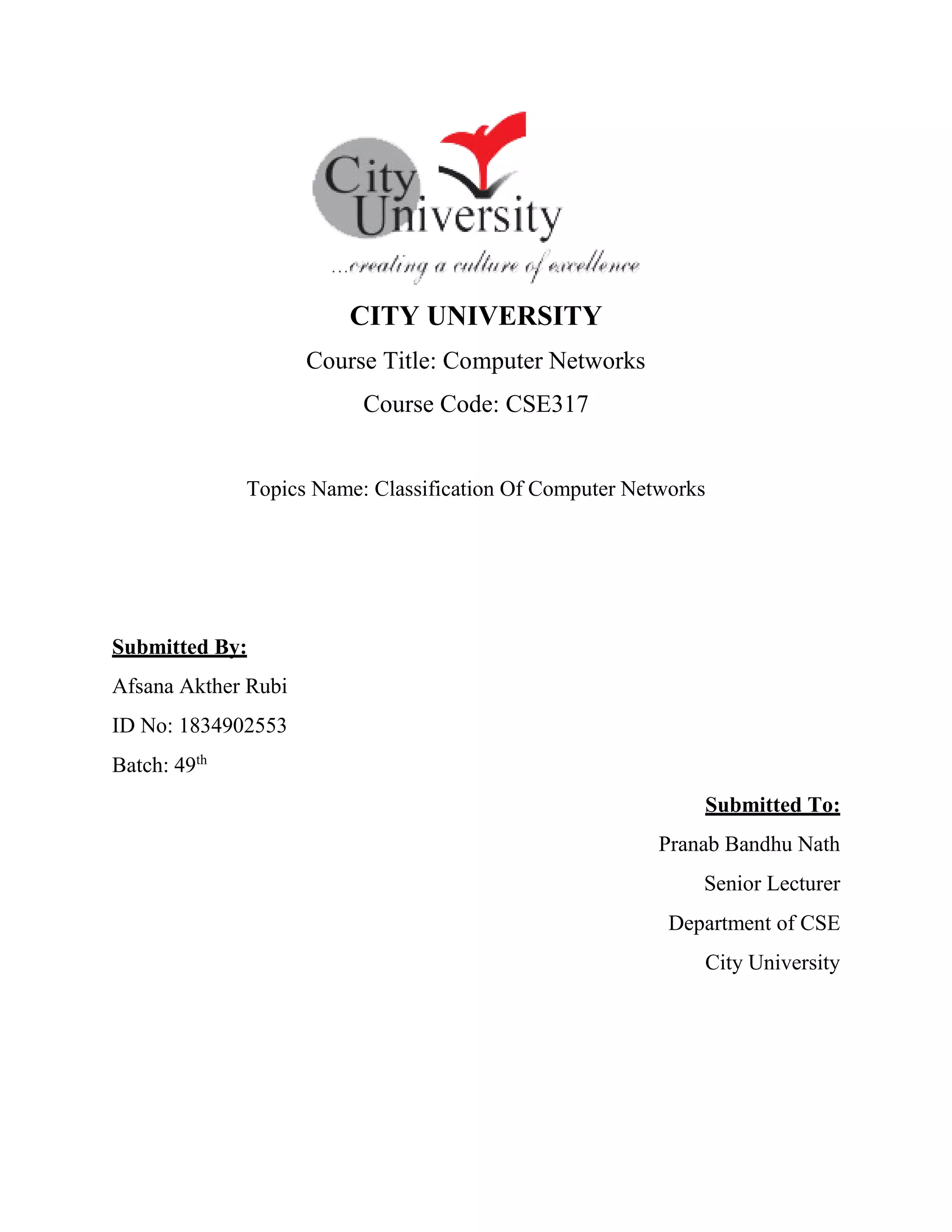 CITY UNIVERSITY
Course Title: Computer Networks
Course Code: CSE317
Topics Name: Classification Of Computer Networks
Submitted By:
Afsana Akther Rubi
ID No: 1834902553
Batch: 49th
Submitted To:
Pranab Bandhu Nath
Senior Lecturer
Department of CSE
City University
 