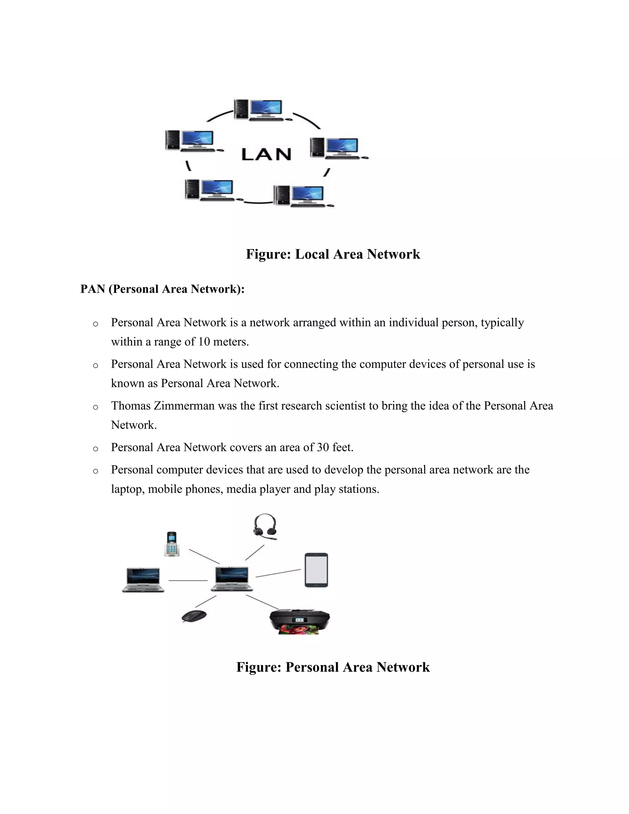 Figure: Local Area Network
PAN (Personal Area Network):
o Personal Area Network is a network arranged within an individual person, typically
within a range of 10 meters.
o Personal Area Network is used for connecting the computer devices of personal use is
known as Personal Area Network.
o Thomas Zimmerman was the first research scientist to bring the idea of the Personal Area
Network.
o Personal Area Network covers an area of 30 feet.
o Personal computer devices that are used to develop the personal area network are the
laptop, mobile phones, media player and play stations.
Figure: Personal Area Network
 