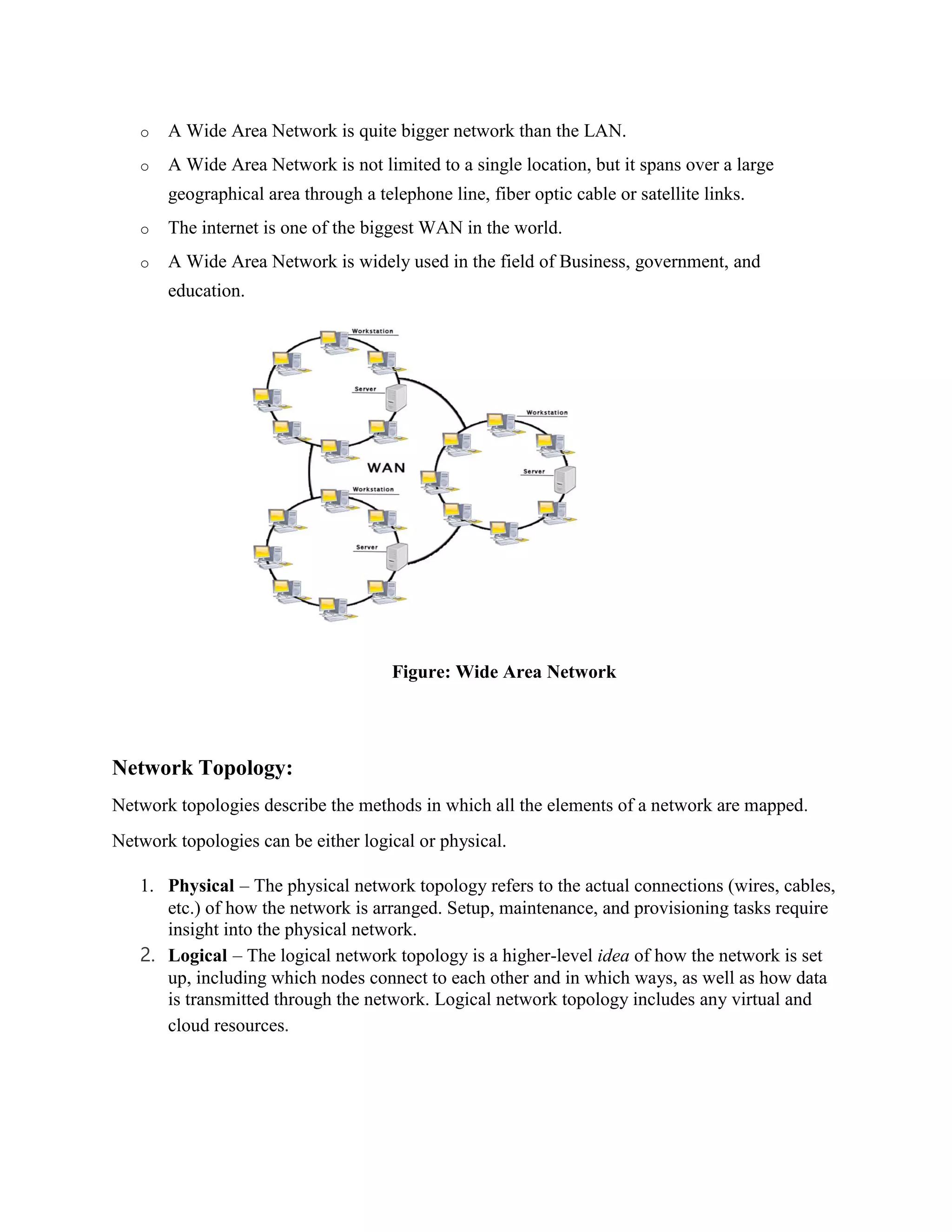 o A Wide Area Network is quite bigger network than the LAN.
o A Wide Area Network is not limited to a single location, but it spans over a large
geographical area through a telephone line, fiber optic cable or satellite links.
o The internet is one of the biggest WAN in the world.
o A Wide Area Network is widely used in the field of Business, government, and
education.
Figure: Wide Area Network
Network Topology:
Network topologies describe the methods in which all the elements of a network are mapped.
Network topologies can be either logical or physical.
1. Physical – The physical network topology refers to the actual connections (wires, cables,
etc.) of how the network is arranged. Setup, maintenance, and provisioning tasks require
insight into the physical network.
2. Logical – The logical network topology is a higher-level idea of how the network is set
up, including which nodes connect to each other and in which ways, as well as how data
is transmitted through the network. Logical network topology includes any virtual and
cloud resources.
 