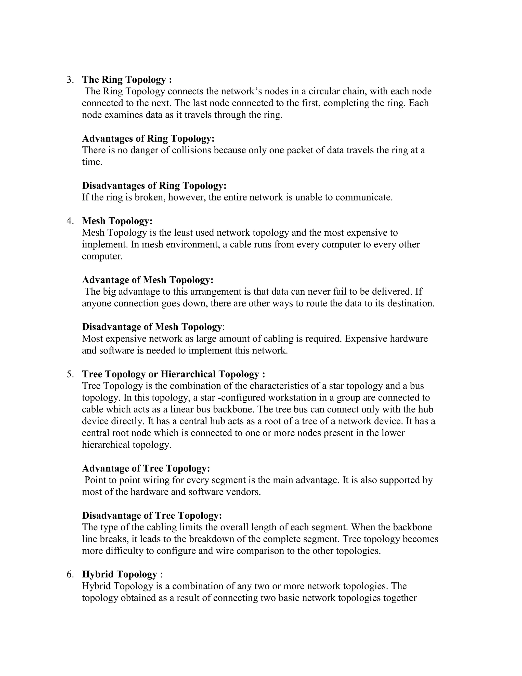 3. The Ring Topology :
The Ring Topology connects the network’s nodes in a circular chain, with each node
connected to the next. The last node connected to the first, completing the ring. Each
node examines data as it travels through the ring.
Advantages of Ring Topology:
There is no danger of collisions because only one packet of data travels the ring at a
time.
Disadvantages of Ring Topology:
If the ring is broken, however, the entire network is unable to communicate.
4. Mesh Topology:
Mesh Topology is the least used network topology and the most expensive to
implement. In mesh environment, a cable runs from every computer to every other
computer.
Advantage of Mesh Topology:
The big advantage to this arrangement is that data can never fail to be delivered. If
anyone connection goes down, there are other ways to route the data to its destination.
Disadvantage of Mesh Topology:
Most expensive network as large amount of cabling is required. Expensive hardware
and software is needed to implement this network.
5. Tree Topology or Hierarchical Topology :
Tree Topology is the combination of the characteristics of a star topology and a bus
topology. In this topology, a star -configured workstation in a group are connected to
cable which acts as a linear bus backbone. The tree bus can connect only with the hub
device directly. It has a central hub acts as a root of a tree of a network device. It has a
central root node which is connected to one or more nodes present in the lower
hierarchical topology.
Advantage of Tree Topology:
Point to point wiring for every segment is the main advantage. It is also supported by
most of the hardware and software vendors.
Disadvantage of Tree Topology:
The type of the cabling limits the overall length of each segment. When the backbone
line breaks, it leads to the breakdown of the complete segment. Tree topology becomes
more difficulty to configure and wire comparison to the other topologies.
6. Hybrid Topology :
Hybrid Topology is a combination of any two or more network topologies. The
topology obtained as a result of connecting two basic network topologies together
 