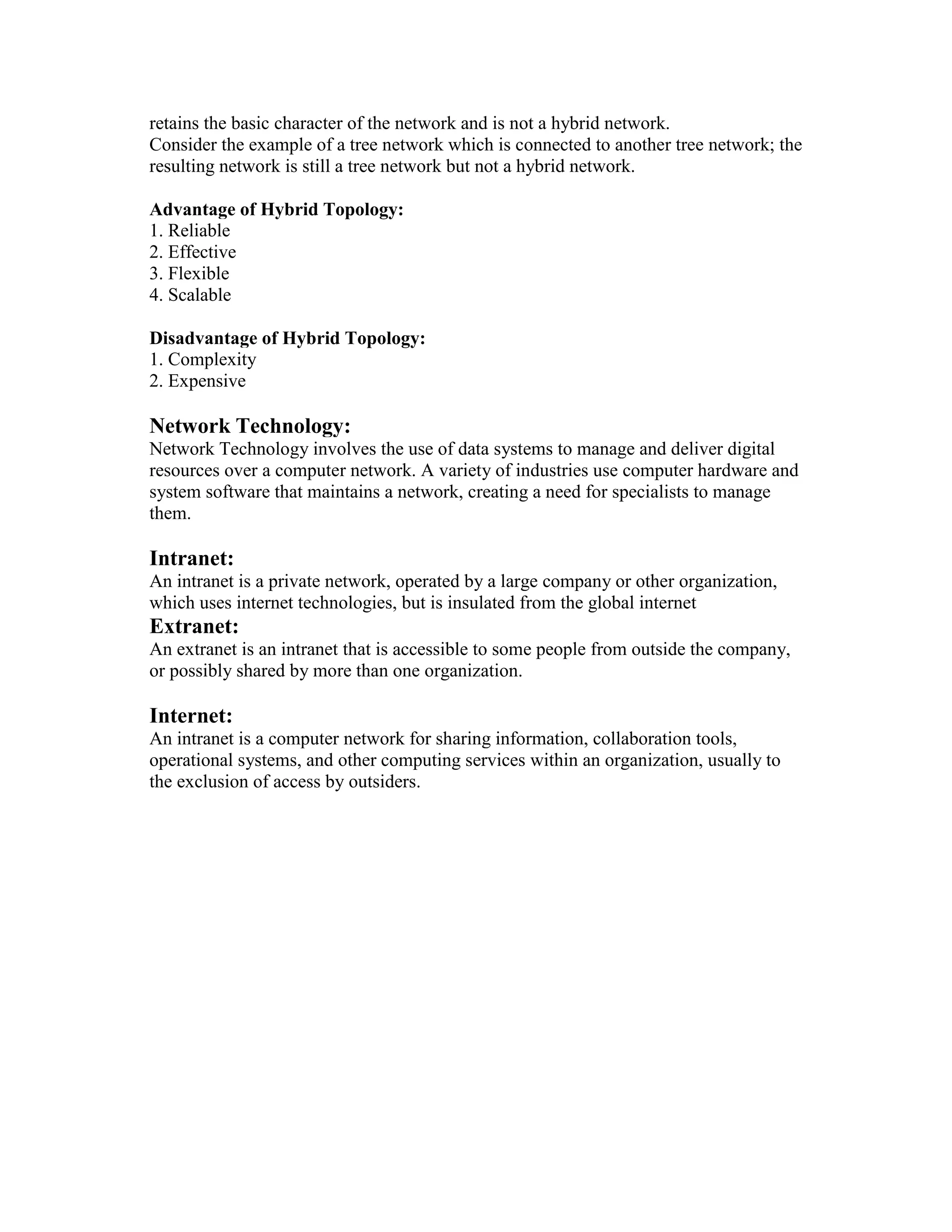 retains the basic character of the network and is not a hybrid network.
Consider the example of a tree network which is connected to another tree network; the
resulting network is still a tree network but not a hybrid network.
Advantage of Hybrid Topology:
1. Reliable
2. Effective
3. Flexible
4. Scalable
Disadvantage of Hybrid Topology:
1. Complexity
2. Expensive
Network Technology:
Network Technology involves the use of data systems to manage and deliver digital
resources over a computer network. A variety of industries use computer hardware and
system software that maintains a network, creating a need for specialists to manage
them.
Intranet:
An intranet is a private network, operated by a large company or other organization,
which uses internet technologies, but is insulated from the global internet
Extranet:
An extranet is an intranet that is accessible to some people from outside the company,
or possibly shared by more than one organization.
Internet:
An intranet is a computer network for sharing information, collaboration tools,
operational systems, and other computing services within an organization, usually to
the exclusion of access by outsiders.
 