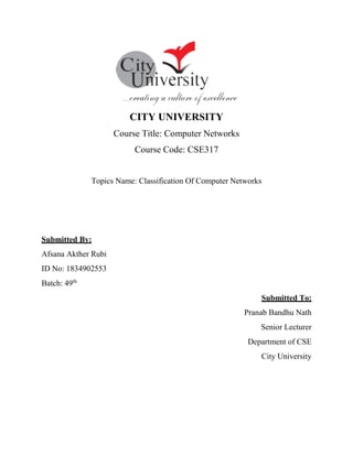 CITY UNIVERSITY
Course Title: Computer Networks
Course Code: CSE317
Topics Name: Classification Of Computer Networks
Submitted By:
Afsana Akther Rubi
ID No: 1834902553
Batch: 49th
Submitted To:
Pranab Bandhu Nath
Senior Lecturer
Department of CSE
City University
 