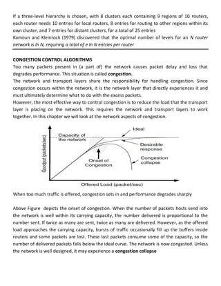 If a three-level hierarchy is chosen, with 8 clusters each containing 9 regions of 10 routers,
each router needs 10 entries for local routers, 8 entries for routing to other regions within its
own cluster, and 7 entries for distant clusters, for a total of 25 entries
Kamoun and Kleinrock (1979) discovered that the optimal number of levels for an N router
network is ln N, requiring a total of e ln N entries per router
CONGESTION CONTROL ALGORITHMS
Too many packets present in (a part of) the network causes packet delay and loss that
degrades performance. This situation is called congestion.
The network and transport layers share the responsibility for handling congestion. Since
congestion occurs within the network, it is the network layer that directly experiences it and
must ultimately determine what to do with the excess packets.
However, the most effective way to control congestion is to reduce the load that the transport
layer is placing on the network. This requires the network and transport layers to work
together. In this chapter we will look at the network aspects of congestion.
When too much traffic is offered, congestion sets in and performance degrades sharply
Above Figure depicts the onset of congestion. When the number of packets hosts send into
the network is well within its carrying capacity, the number delivered is proportional to the
number sent. If twice as many are sent, twice as many are delivered. However, as the offered
load approaches the carrying capacity, bursts of traffic occasionally fill up the buffers inside
routers and some packets are lost. These lost packets consume some of the capacity, so the
number of delivered packets falls below the ideal curve. The network is now congested. Unless
the network is well designed, it may experience a congestion collapse
 