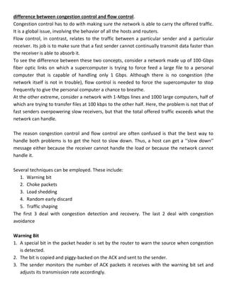 difference between congestion control and flow control.
Congestion control has to do with making sure the network is able to carry the offered traffic.
It is a global issue, involving the behavior of all the hosts and routers.
Flow control, in contrast, relates to the traffic between a particular sender and a particular
receiver. Its job is to make sure that a fast sender cannot continually transmit data faster than
the receiver is able to absorb it.
To see the difference between these two concepts, consider a network made up of 100-Gbps
fiber optic links on which a supercomputer is trying to force feed a large file to a personal
computer that is capable of handling only 1 Gbps. Although there is no congestion (the
network itself is not in trouble), flow control is needed to force the supercomputer to stop
frequently to give the personal computer a chance to breathe.
At the other extreme, consider a network with 1-Mbps lines and 1000 large computers, half of
which are trying to transfer files at 100 kbps to the other half. Here, the problem is not that of
fast senders overpowering slow receivers, but that the total offered traffic exceeds what the
network can handle.
The reason congestion control and flow control are often confused is that the best way to
handle both problems is to get the host to slow down. Thus, a host can get a ‘‘slow down’’
message either because the receiver cannot handle the load or because the network cannot
handle it.
Several techniques can be employed. These include:
1. Warning bit
2. Choke packets
3. Load shedding
4. Random early discard
5. Traffic shaping
The first 3 deal with congestion detection and recovery. The last 2 deal with congestion
avoidance
Warning Bit
1. A special bit in the packet header is set by the router to warn the source when congestion
is detected.
2. The bit is copied and piggy-backed on the ACK and sent to the sender.
3. The sender monitors the number of ACK packets it receives with the warning bit set and
adjusts its transmission rate accordingly.
 