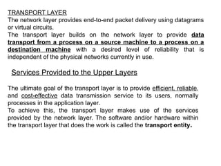 TRANSPORT LAYER
The network layer provides end-to-end packet delivery using datagrams
or virtual circuits.
The transport layer builds on the network layer to provide data
transport from a process on a source machine to a process on a
destination machine with a desired level of reliability that is
independent of the physical networks currently in use.
Services Provided to the Upper Layers
The ultimate goal of the transport layer is to provide efficient, reliable,
and cost-effective data transmission service to its users, normally
processes in the application layer.
To achieve this, the transport layer makes use of the services
provided by the network layer. The software and/or hardware within
the transport layer that does the work is called the transport entity.
 
