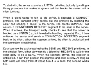 To start with, the server executes a LISTEN primitive, typically by calling a
library procedure that makes a system call that blocks the server until a
client turns up.
When a client wants to talk to the server, it executes a CONNECT
primitive. The transport entity carries out this primitive by blocking the
caller and sending a packet to the server. The client’s CONNECT call
causes a CONNECTION REQUEST segment to be sent to the server.
When it arrives, the transport entity checks to see that the server is
blocked on a LISTEN (i.e., is interested in handling requests). If so, it then
unblocks the server and sends a CONNECTION ACCEPTED segment
back to the client. When this segment arrives, the client is unblocked and
the connection is established.
Data can now be exchanged using the SEND and RECEIVE primitives. In
the simplest form, either party can do a (blocking) RECEIVE to wait for the
other party to do a SEND. When the segment arrives, the receiver is
unblocked. It can then process the segment and send a reply. As long as
both sides can keep track of whose turn it is to send, this scheme works
fine.
 