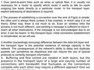 1 Over point-to-point links such as wires or optical fiber, it is usually not
necessary for a router to specify which router it wants to talk to—each
outgoing line leads directly to a particular router. In the transport layer,
explicit addressing of destinations is required.
2 The process of establishing a connection over the wire of Fig(a) is simple:
the other end is always there (unless it has crashed, in which case it is not
there). Either way, there is not much to do. Even on wireless links the
process is not much different. Just sending a message is sufficient to have it
reach all other destinations. If the message is not acknowledged due to an
error, it can be resent. In the transport layer, initial connection establishment
is complicated, as we will see.
3 Another (exceedingly annoying) difference between the data link layer and
the transport layer is the potential existence of storage capacity in the
network. The consequences of the network’s ability to delay and duplicate
packets can sometimes be disastrous and can require the use of special
protocols to correctly transport information.
4. Buffering and flow control are needed in both layers, but the
presence in the transport layer of a large and varying number of
connections with bandwidth that fluctuates as the connections
compete with each other may require a different approach than we
 