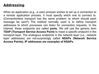 Addressing
When an application (e.g., a user) process wishes to set up a connection to
a remote application process, it must specify which one to connect to.
(Connectionless transport has the same problem: to whom should each
message be sent?) The method normally used is to define transport
addresses to which processes can listen for connection requests. In the
Internet, these endpoints are called ports. We will use the generic term
TSAP (Transport Service Access Point) to mean a specific endpoint in the
transport layer. The analogous endpoints in the network layer (i.e., network
layer addresses) are not-surprisingly called NSAPs (Network Service
Access Points). IP addresses are examples of NSAPs.
 