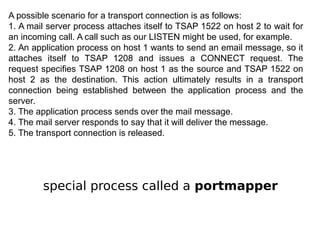 A possible scenario for a transport connection is as follows:
1. A mail server process attaches itself to TSAP 1522 on host 2 to wait for
an incoming call. A call such as our LISTEN might be used, for example.
2. An application process on host 1 wants to send an email message, so it
attaches itself to TSAP 1208 and issues a CONNECT request. The
request specifies TSAP 1208 on host 1 as the source and TSAP 1522 on
host 2 as the destination. This action ultimately results in a transport
connection being established between the application process and the
server.
3. The application process sends over the mail message.
4. The mail server responds to say that it will deliver the message.
5. The transport connection is released.
special process called a portmapper
 
