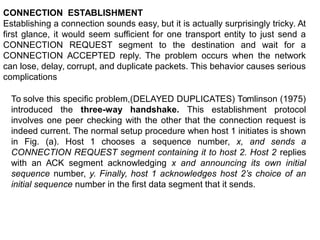 CONNECTION ESTABLISHMENT
Establishing a connection sounds easy, but it is actually surprisingly tricky. At
first glance, it would seem sufficient for one transport entity to just send a
CONNECTION REQUEST segment to the destination and wait for a
CONNECTION ACCEPTED reply. The problem occurs when the network
can lose, delay, corrupt, and duplicate packets. This behavior causes serious
complications
To solve this specific problem,(DELAYED DUPLICATES) Tomlinson (1975)
introduced the three-way handshake. This establishment protocol
involves one peer checking with the other that the connection request is
indeed current. The normal setup procedure when host 1 initiates is shown
in Fig. (a). Host 1 chooses a sequence number, x, and sends a
CONNECTION REQUEST segment containing it to host 2. Host 2 replies
with an ACK segment acknowledging x and announcing its own initial
sequence number, y. Finally, host 1 acknowledges host 2’s choice of an
initial sequence number in the first data segment that it sends.
 