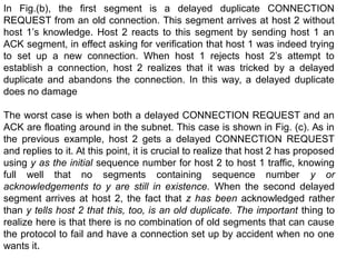 In Fig.(b), the first segment is a delayed duplicate CONNECTION
REQUEST from an old connection. This segment arrives at host 2 without
host 1’s knowledge. Host 2 reacts to this segment by sending host 1 an
ACK segment, in effect asking for verification that host 1 was indeed trying
to set up a new connection. When host 1 rejects host 2’s attempt to
establish a connection, host 2 realizes that it was tricked by a delayed
duplicate and abandons the connection. In this way, a delayed duplicate
does no damage
The worst case is when both a delayed CONNECTION REQUEST and an
ACK are floating around in the subnet. This case is shown in Fig. (c). As in
the previous example, host 2 gets a delayed CONNECTION REQUEST
and replies to it. At this point, it is crucial to realize that host 2 has proposed
using y as the initial sequence number for host 2 to host 1 traffic, knowing
full well that no segments containing sequence number y or
acknowledgements to y are still in existence. When the second delayed
segment arrives at host 2, the fact that z has been acknowledged rather
than y tells host 2 that this, too, is an old duplicate. The important thing to
realize here is that there is no combination of old segments that can cause
the protocol to fail and have a connection set up by accident when no one
wants it.
 