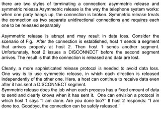 there are two styles of terminating a connection: asymmetric release and
symmetric release Asymmetric release is the way the telephone system works:
when one party hangs up, the connection is broken. Symmetric release treats
the connection as two separate unidirectional connections and requires each
one to be released separately
Asymmetric release is abrupt and may result in data loss. Consider the
scenario of Fig. After the connection is established, host 1 sends a segment
that arrives properly at host 2. Then host 1 sends another segment.
Unfortunately, host 2 issues a DISCONNECT before the second segment
arrives. The result is that the connection is released and data are lost.
Clearly, a more sophisticated release protocol is needed to avoid data loss.
One way is to use symmetric release, in which each direction is released
independently of the other one. Here, a host can continue to receive data even
after it has sent a DISCONNECT segment.
Symmetric release does the job when each process has a fixed amount of data
to send and clearly knows when it has sent it. One can envision a protocol in
which host 1 says ‘‘I am done. Are you done too?’’ If host 2 responds: ‘‘I am
done too. Goodbye, the connection can be safely released.’’
 