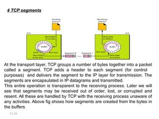 23.34
4 TCP segments
At the transport layer, TCP groups a number of bytes together into a packet
called a segment. TCP adds a header to each segment (for control
purposes) and delivers the segment to the IP layer for transmission. The
segments are encapsulated in IP datagrams and transmitted.
This entire operation is transparent to the receiving process. Later we will
see that segments may be received out of order, lost, or corrupted and
resent. All these are handled by TCP with the receiving process unaware of
any activities. Above fig shows how segments are created from the bytes in
the buffers
 
