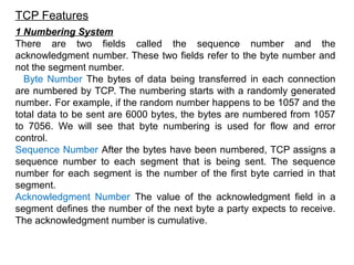 TCP Features
1 Numbering System
There are two fields called the sequence number and the
acknowledgment number. These two fields refer to the byte number and
not the segment number.
Byte Number The bytes of data being transferred in each connection
are numbered by TCP. The numbering starts with a randomly generated
number. For example, if the random number happens to be 1057 and the
total data to be sent are 6000 bytes, the bytes are numbered from 1057
to 7056. We will see that byte numbering is used for flow and error
control.
Sequence Number After the bytes have been numbered, TCP assigns a
sequence number to each segment that is being sent. The sequence
number for each segment is the number of the first byte carried in that
segment.
Acknowledgment Number The value of the acknowledgment field in a
segment defines the number of the next byte a party expects to receive.
The acknowledgment number is cumulative.
 
