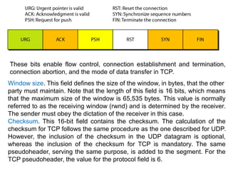 These bits enable flow control, connection establishment and termination,
connection abortion, and the mode of data transfer in TCP.
Window size. This field defines the size of the window, in bytes, that the other
party must maintain. Note that the length of this field is 16 bits, which means
that the maximum size of the window is 65,535 bytes. This value is normally
referred to as the receiving window (rwnd) and is determined by the receiver.
The sender must obey the dictation of the receiver in this case.
Checksum. This 16-bit field contains the checksum. The calculation of the
checksum for TCP follows the same procedure as the one described for UDP.
However, the inclusion of the checksum in the UDP datagram is optional,
whereas the inclusion of the checksum for TCP is mandatory. The same
pseudoheader, serving the same purpose, is added to the segment. For the
TCP pseudoheader, the value for the protocol field is 6.
 