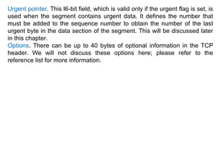 Urgent pointer. This l6-bit field, which is valid only if the urgent flag is set, is
used when the segment contains urgent data. It defines the number that
must be added to the sequence number to obtain the number of the last
urgent byte in the data section of the segment. This will be discussed later
in this chapter.
Options. There can be up to 40 bytes of optional information in the TCP
header. We will not discuss these options here; please refer to the
reference list for more information.
 