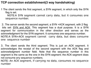 TCP connection establishment(3 way handshaking)
1 The client sends the first segment, a SYN segment, in which only the SYN
flag is set.
NOTE:A SYN segment cannot carry data, but it consumes one
sequence number.
2. The server sends the second segment, a SYN +ACK segment, with 2 flag
bits set: SYN and ACK. This segment has a dual purpose. It is a SYN
segment for communication in the other direction and serves as the
acknowledgment for the SYN segment. It consumes one sequence number.
NOTE:A SYN+ACK segment cannot carry data, but does consume
one sequence number
3. The client sends the third segment. This is just an ACK segment. It
acknowledges the receipt of the second segment with the ACK flag and
acknowledgment number field. Note that the sequence number in this
segment is the same as the one in the SYN segment; the ACK segment does
not consume any sequence numbers.
NOTE: An ACK segment, if carrying no data, consumes no sequence
number
 