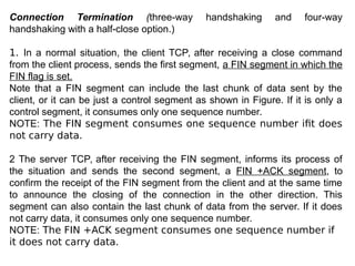Connection Termination (three-way handshaking and four-way
handshaking with a half-close option.)
1. In a normal situation, the client TCP, after receiving a close command
from the client process, sends the first segment, a FIN segment in which the
FIN flag is set.
Note that a FIN segment can include the last chunk of data sent by the
client, or it can be just a control segment as shown in Figure. If it is only a
control segment, it consumes only one sequence number.
NOTE: The FIN segment consumes one sequence number ifit does
not carry data.
2 The server TCP, after receiving the FIN segment, informs its process of
the situation and sends the second segment, a FIN +ACK segment, to
confirm the receipt of the FIN segment from the client and at the same time
to announce the closing of the connection in the other direction. This
segment can also contain the last chunk of data from the server. If it does
not carry data, it consumes only one sequence number.
NOTE: The FIN +ACK segment consumes one sequence number if
it does not carry data.
 