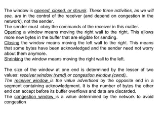 The window is opened, closed, or shrunk. These three activities, as we will
see, are in the control of the receiver (and depend on congestion in the
network), not the sender.
The sender must obey the commands of the receiver in this matter.
Opening a window means moving the right wall to the right. This allows
more new bytes in the buffer that are eligible for sending.
Closing the window means moving the left wall to the right. This means
that some bytes have been acknowledged and the sender need not worry
about them anymore.
Shrinking the window means moving the right wall to the left.
The size of the window at one end is determined by the lesser of two
values: receiver window (rwnd) or congestion window (cwnd).
The receiver window is the value advertised by the opposite end in a
segment containing acknowledgment. It is the number of bytes the other
end can accept before its buffer overflows and data are discarded.
The congestion window is a value determined by the network to avoid
congestion
 