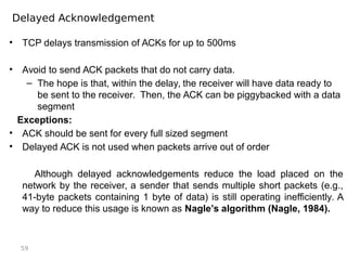 59
Delayed Acknowledgement
• TCP delays transmission of ACKs for up to 500ms
• Avoid to send ACK packets that do not carry data.
– The hope is that, within the delay, the receiver will have data ready to
be sent to the receiver. Then, the ACK can be piggybacked with a data
segment
Exceptions:
• ACK should be sent for every full sized segment
• Delayed ACK is not used when packets arrive out of order
Although delayed acknowledgements reduce the load placed on the
network by the receiver, a sender that sends multiple short packets (e.g.,
41-byte packets containing 1 byte of data) is still operating inefficiently. A
way to reduce this usage is known as Nagle’s algorithm (Nagle, 1984).
 