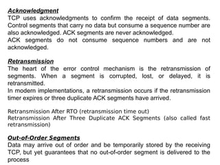 Acknowledgment
TCP uses acknowledgments to confirm the receipt of data segments.
Control segments that carry no data but consume a sequence number are
also acknowledged. ACK segments are never acknowledged.
ACK segments do not consume sequence numbers and are not
acknowledged.
Retransmission
The heart of the error control mechanism is the retransmission of
segments. When a segment is corrupted, lost, or delayed, it is
retransmitted.
In modern implementations, a retransmission occurs if the retransmission
timer expires or three duplicate ACK segments have arrived.
Retransmission After RTO (retransmission time out)
Retransmission After Three Duplicate ACK Segments (also called fast
retransmission)
Out-of-Order Segments
Data may arrive out of order and be temporarily stored by the receiving
TCP, but yet guarantees that no out-of-order segment is delivered to the
process
 