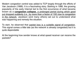 Modern congestion control was added to TCP largely through the efforts of
Van Jacobson (1988). It is a fascinating story. Starting in 1986, the growing
popularity of the early Internet led to the first occurrence of what became
known as a congestion collapse, a prolonged period during which good
put dropped suddenly (i.e., by more than a factor of 100) due to congestion
in the network. Jacobson (and many others) set out to understand what
was happening and remedy the situation.
To start, he observed that packet loss is a suitable signal of congestion.
This signal comes a little late (as the network is already congested) but it is
quite dependable
At the beginning how sender knows at what speed receiver can receive the
packets?
 